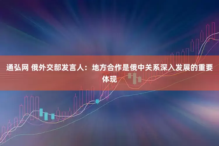 通弘网 俄外交部发言人：地方合作是俄中关系深入发展的重要体现