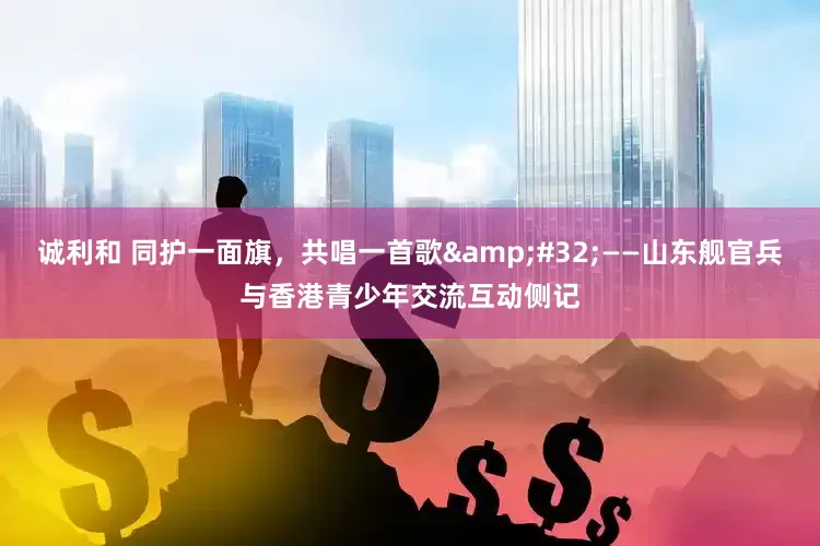 诚利和 同护一面旗，共唱一首歌&#32;——山东舰官兵与香港青少年交流互动侧记