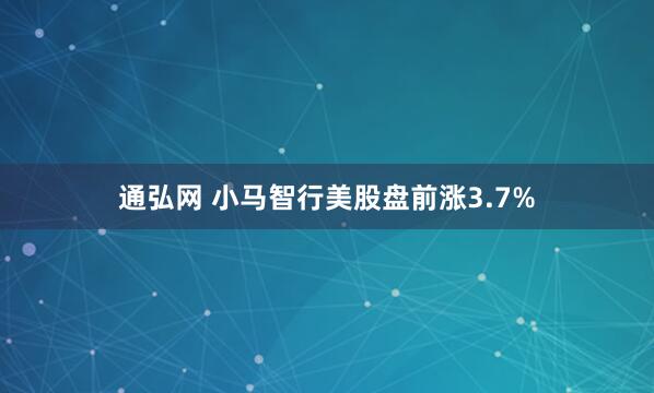 通弘网 小马智行美股盘前涨3.7%