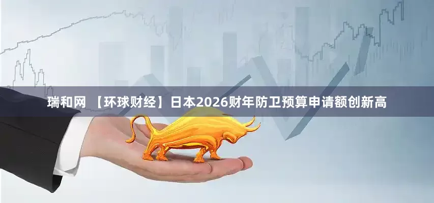 瑞和网 【环球财经】日本2026财年防卫预算申请额创新高