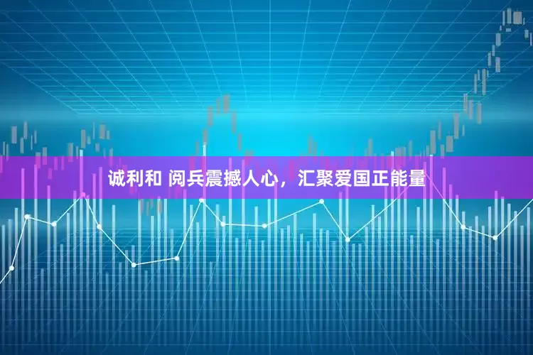 诚利和 阅兵震撼人心，汇聚爱国正能量