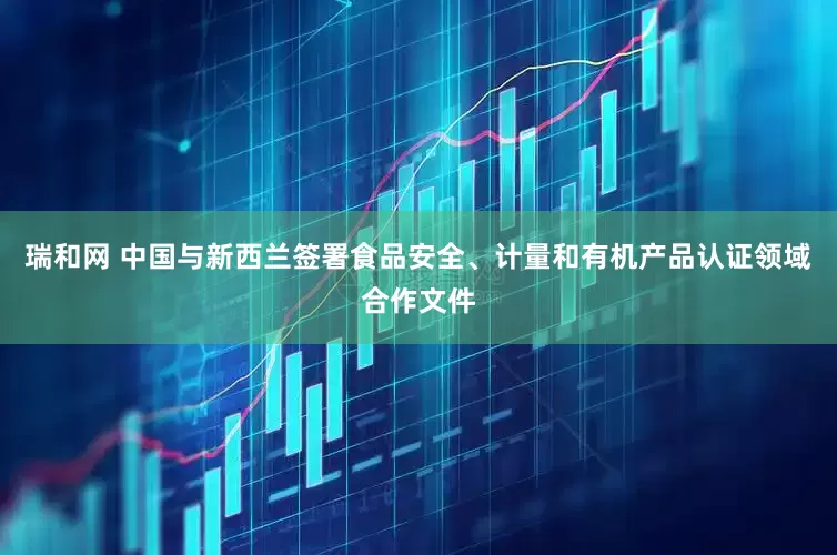 瑞和网 中国与新西兰签署食品安全、计量和有机产品认证领域合作文件
