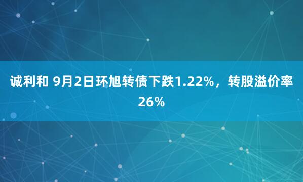 诚利和 9月2日环旭转债下跌1.22%，转股溢价率26%